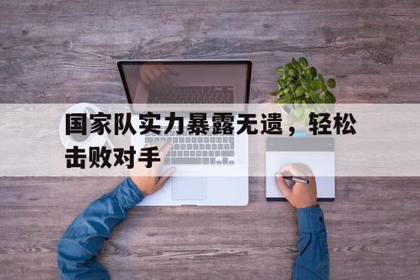 九游体育官方入口-包含国家队实力暴露无遗，轻松击败对手的词条